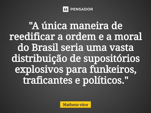 "A única maneira de reedificar a ordem e a moral do Brasil seria uma vasta distribuição de supositórios explosivos para funkeiros, traficantes e políticos.... Frase de Matheus Vitor.