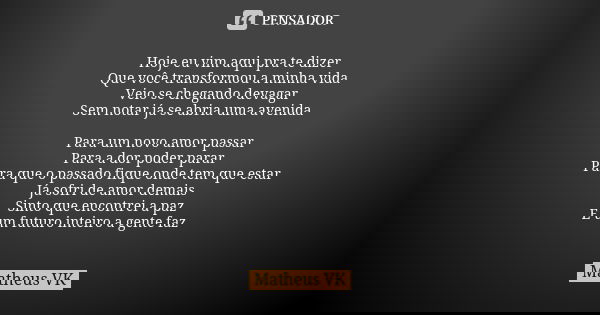 Hoje eu vim aqui pra te dizer
Que você transformou a minha vida
Veio se chegando devagar
Sem notar já se abria uma avenida Para um novo amor passar
Para a dor p... Frase de Matheus VK.