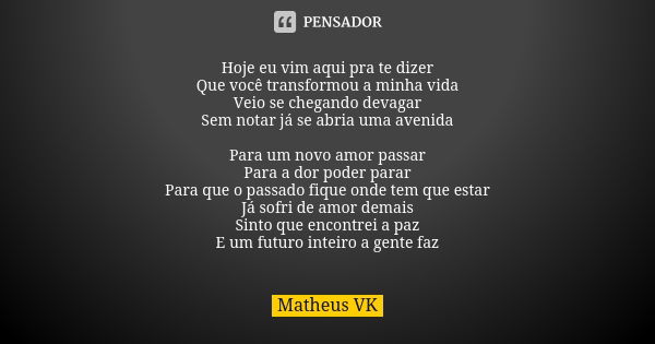 Hoje eu vim aqui pra te dizer
Que você transformou a minha vida
Veio se chegando devagar
Sem notar já se abria uma avenida Para um novo amor passar
Para a dor p... Frase de Matheus VK.