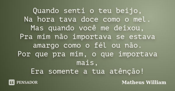 Quando senti o teu beijo, Na hora tava doce como o mel. Mas quando você me deixou, Pra mim não importava se estava amargo como o fél ou não. Por que pra mim, o ... Frase de Matheus William.