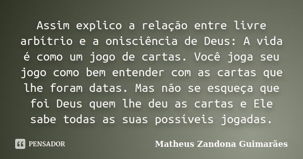 Assim explico a relação entre livre arbítrio e a onisciência de Deus: A vida é como um jogo de cartas. Você joga seu jogo como bem entender com as cartas que lh... Frase de Matheus Zandona Guimarães.