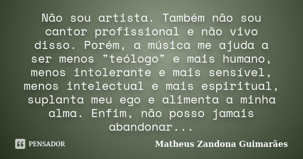 Não sou artista. Também não sou cantor profissional e não vivo disso. Porém, a música me ajuda a ser menos "teólogo" e mais humano, menos intolerante ... Frase de Matheus Zandona Guimarães.