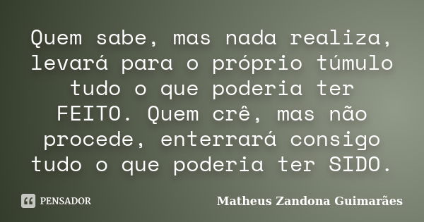 Quem sabe, mas nada realiza, levará para o próprio túmulo tudo o que poderia ter FEITO. Quem crê, mas não procede, enterrará consigo tudo o que poderia ter SIDO... Frase de Matheus Zandona Guimarães.