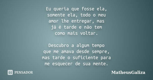 Eu queria que fosse ela, somente ela, todo o meu amor lhe entregar, mas já é tarde e não tem como mais voltar. Descubro a algum tempo que me amava desde sempre,... Frase de MatheusGaliza.