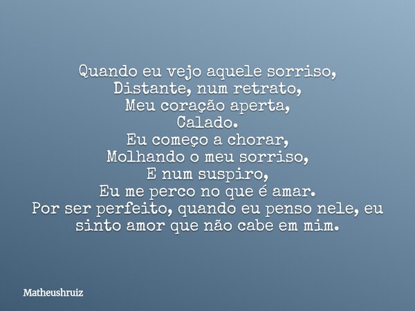 Quando eu vejo aquele sorriso, Distante, num retrato, Meu coração aperta, Calado. Eu começo a chorar, Molhando o meu sorriso, E num suspiro, Eu me perco no que ... Frase de matheushruiz.