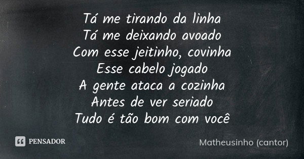 Tá me tirando da linha Tá me deixando avoado Com esse jeitinho, covinha Esse cabelo jogado A gente ataca a cozinha Antes de ver seriado Tudo é tão bom com você... Frase de Matheusinho (cantor).