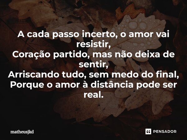 ⁠A cada passo incerto, o amor vai resistir, Coração partido, mas não deixa de sentir, Arriscando tudo, sem medo do final, Porque o amor à distância pode ser rea... Frase de matheusjkd.