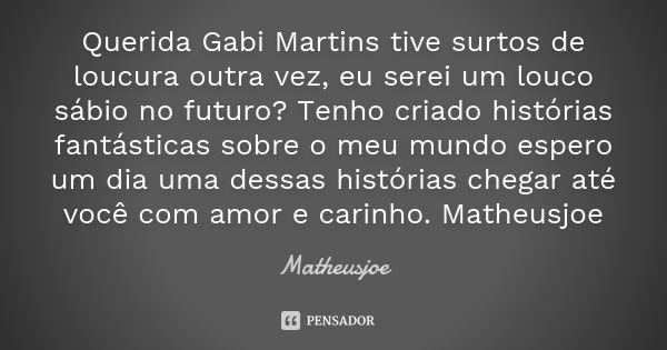 Querida Gabi Martins tive surtos de loucura outra vez, eu serei um louco sábio no futuro? Tenho criado histórias fantásticas sobre o meu mundo espero um dia uma... Frase de Matheusjoe.