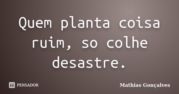 Quem planta coisa ruim, so colhe desastre.... Frase de Mathias Gonçalves.