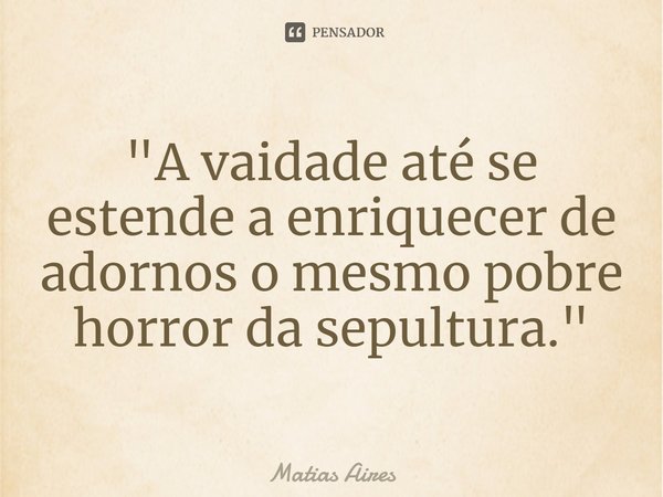 "A vaidade até se estende a enriquecer de adornos o mesmo pobre horror da sepultura."... Frase de Matias Aires.