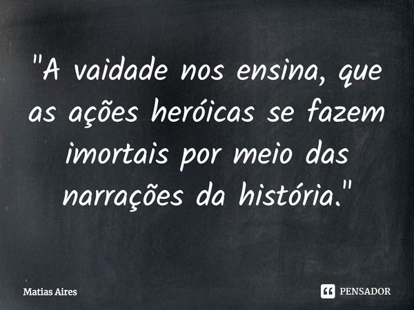 ⁠"A vaidade nos ensina, que as ações heróicas se fazem imortais por meio das narrações da história."... Frase de Matias Aires.