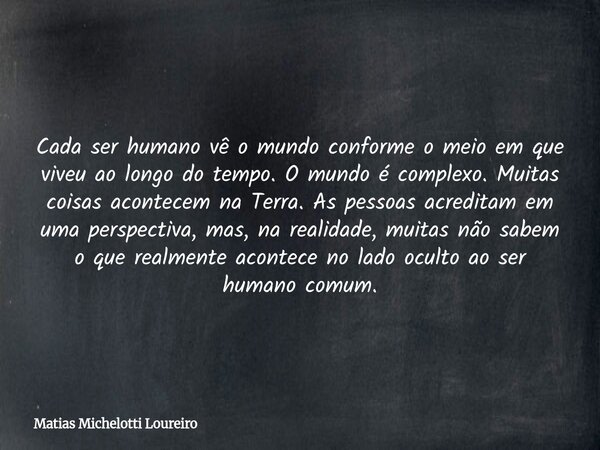 Cada ser humano vê o mundo conforme o meio em que viveu ao longo do tempo. O mundo é complexo. Muitas coisas acontecem na Terra. As pessoas acreditam em uma per... Frase de Matias Michelotti Loureiro.