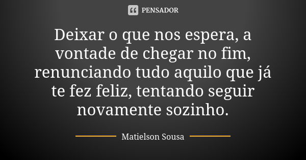 Deixar o que nos espera, a vontade de chegar no fim, renunciando tudo aquilo que já te fez feliz, tentando seguir novamente sozinho.... Frase de Matielson Sousa.