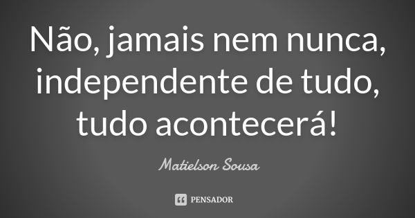 Não, jamais nem nunca, independente de tudo, tudo acontecerá!... Frase de Matielson Sousa.