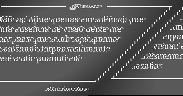 Não vá, fique apenas em silêncio, que minha ausência de visão deixe-me enganar, para que a dor seja apenas visual, e sofrendo temporariamente. Desmemoreie a dor... Frase de Matielson Sousa.