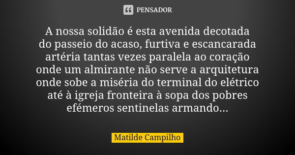 A nossa solidão é esta avenida decotada do passeio do acaso, furtiva e escancarada artéria tantas vezes paralela ao coração onde um almirante não serve a arquit... Frase de Matilde Campilho.