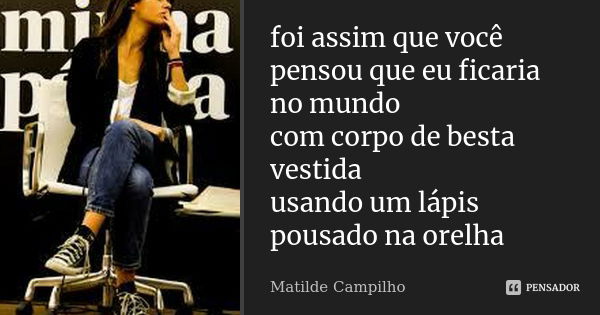 foi assim que você pensou que eu ficaria no mundo com corpo de besta vestida usando um lápis pousado na orelha... Frase de Matilde Campilho.