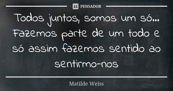 Todos juntos, somos um só... Fazemos parte de um todo e só assim fazemos sentido ao sentirmo-nos... Frase de Matilde Weiss.