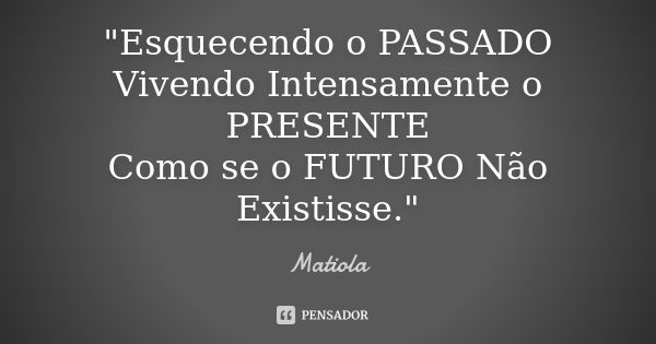 "Esquecendo o PASSADO Vivendo Intensamente o PRESENTE Como se o FUTURO Não Existisse."... Frase de Matiola.