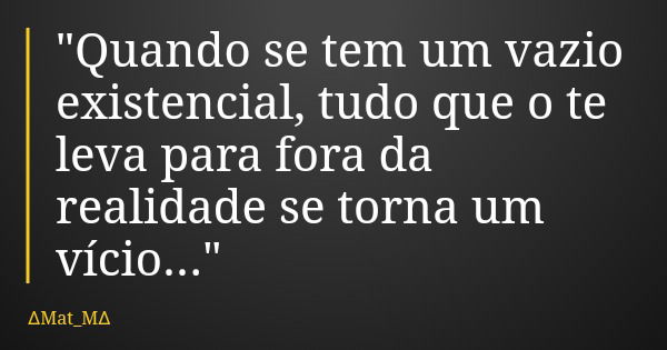 "Quando se tem um vazio existencial, tudo que o te leva para fora da realidade se torna um vício..."... Frase de Mat_M.