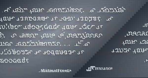 A dor que sentimos, a ferida que consome o seu corpo, a mulher desejada que faz o pecado, o amor que é perigoso que causa sofrimento... E a cura que liberta e e... Frase de Matmattrueta.