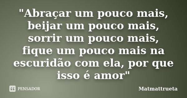 "Abraçar um pouco mais, beijar um pouco mais, sorrir um pouco mais, fique um pouco mais na escuridão com ela, por que isso é amor"... Frase de Matmattrueta.