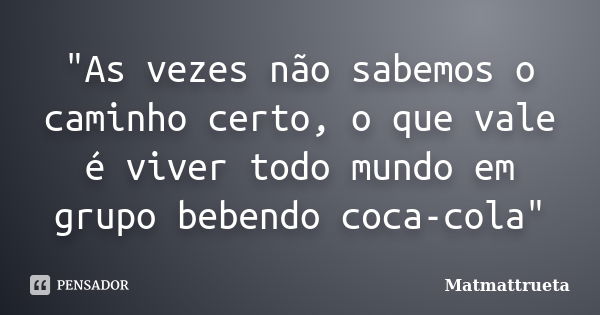 "As vezes não sabemos o caminho certo, o que vale é viver todo mundo em grupo bebendo coca-cola"... Frase de Matmattrueta.