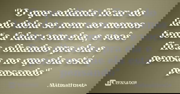 "O que adianta ficar do lado dela se nem ao menos tenta falar com ela, e você fica olhando pra ela e pensa no que ela está pensando"... Frase de Matmattrueta.