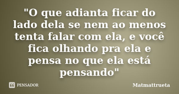 "O que adianta ficar do lado dela se nem ao menos tenta falar com ela, e você fica olhando pra ela e pensa no que ela está pensando"... Frase de Matmattrueta.