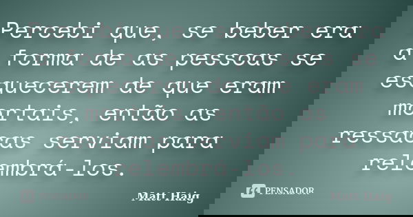Percebi que, se beber era a forma de as pessoas se esquecerem de que eram mortais, então as ressacas serviam para relembrá-los.... Frase de Matt Haig.