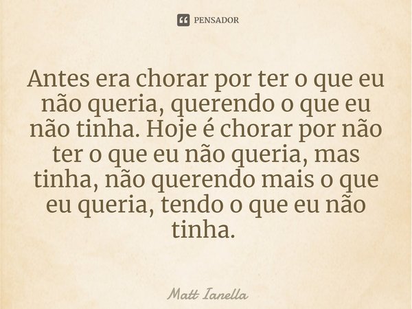 Antes era chorar por ter o que eu não queria, querendo o que eu não tinha. Hoje é chorar por não ter o que eu não queria, mas tinha, não querendo mais o que eu ... Frase de Matt Ianella.