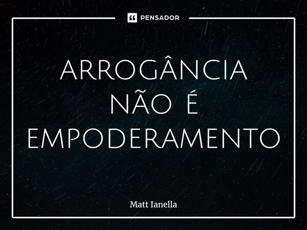 ⁠arrogância não é empoderamento... Frase de Matt Ianella.