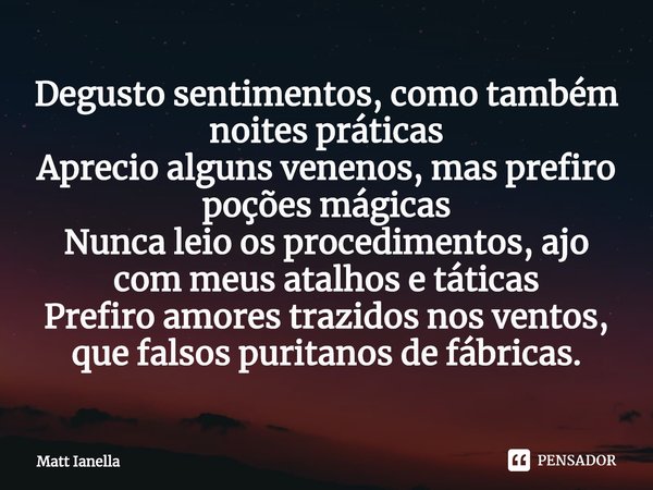 ⁠Degusto sentimentos, como também noites práticas
Aprecio alguns venenos, mas prefiro poções mágicas
Nunca leio os procedimentos, ajo com meus atalhos e táticas... Frase de Matt Ianella.