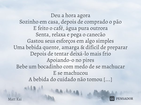 Manhã Poética Deu a hora agora
Sozinho em casa, depois de comprado o pão
E feito o café, água pura outrora
Senta, relaxa e pega o canecão
Gastou seus esforços ... Frase de Matt Kai.