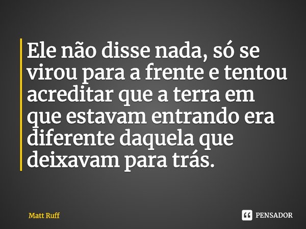 ⁠Ele não disse nada, só se virou para a frente e tentou acreditar que a terra em que estavam entrando era diferente daquela que deixavam para trás.... Frase de Matt Ruff.