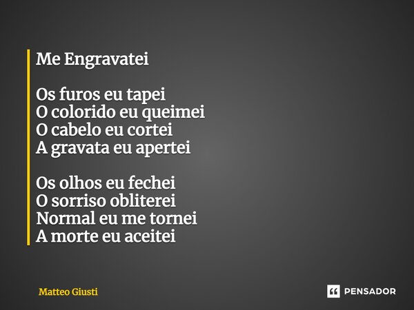 ⁠⁠Me Engravatei Os furos eu tapei O colorido eu queimei O cabelo eu cortei A gravata eu apertei Os olhos eu fechei O sorriso obliterei Normal eu me tornei A mor... Frase de Matteo Giusti.