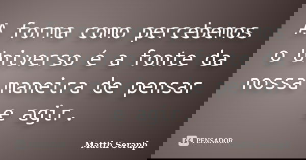 A forma como percebemos o Universo é a fonte da nossa maneira de pensar e agir.... Frase de Matth Seraph.