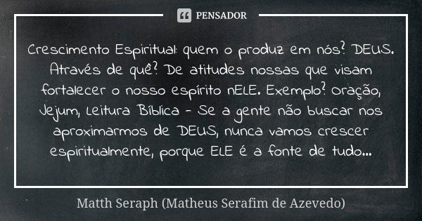 Crescimento Espiritual: quem o produz em nós? DEUS. Através de quê? De atitudes nossas que visam fortalecer o nosso espírito nELE. Exemplo? Oração, Jejum, Leitu... Frase de Matth Seraph (Matheus Serafim de Azevedo).