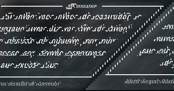 Eu olhei nos olhos da escuridão, e enxerguei uma luz no fim do túnel; nunca desista de alguém, por pior que ela possa ser, tenha esperança de que existe Luz.... Frase de Matth Seraph (Matheus Serafim de Azevedo).