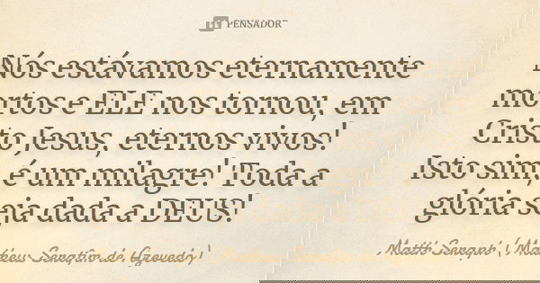 Nós estávamos eternamente mortos e ELE nos tornou, em Cristo Jesus, eternos vivos! Isto sim, é um milagre! Toda a glória seja dada a DEUS!... Frase de Matth Seraph (Matheus Serafim de Azevedo).