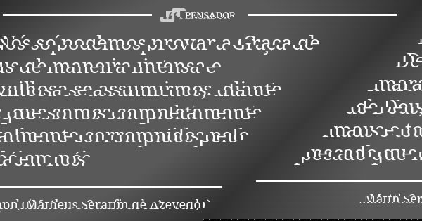 Nós só podemos provar a Graça de Deus de maneira intensa e maravilhosa se assumirmos, diante de Deus, que somos completamente maus e totalmente corrompidos pelo... Frase de Matth Seraph (Matheus Serafim de Azevedo).