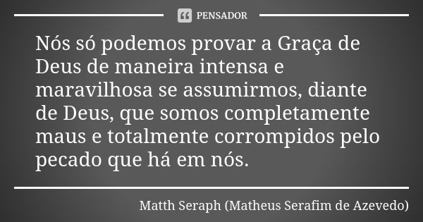 Nós só podemos provar a Graça de Deus de maneira intensa e maravilhosa se assumirmos, diante de Deus, que somos completamente maus e totalmente corrompidos pelo... Frase de Matth Seraph (Matheus Serafim de Azevedo).