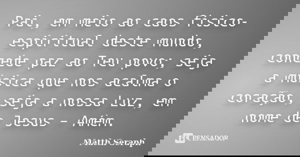 Pai, em meio ao caos físico-espiritual deste mundo, concede paz ao Teu povo; seja a música que nos acalma o coração, seja a nossa Luz, em nome de Jesus – Amém.... Frase de Matth Seraph.
