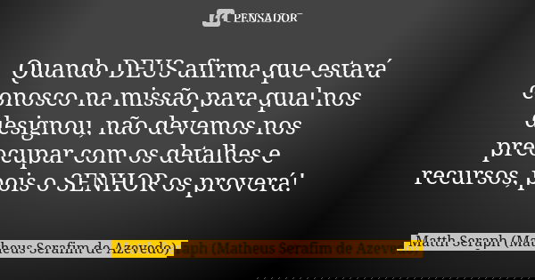 Quando DEUS afirma que estará conosco na missão para qual nos designou, não devemos nos preocupar com os detalhes e recursos, pois o SENHOR os proverá!... Frase de Matth Seraph (Matheus Serafim de Azevedo).