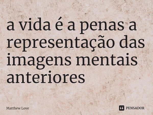 ⁠a vida é a penas a representação das imagens mentais anteriores... Frase de Matthew Love.