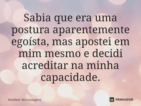 ⁠Sabia que era uma postura aparentemente egoísta, mas apostei em mim mesmo e decidi acreditar na minha capacidade.... Frase de Matthew McConaughey.