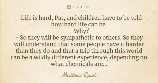 - Life is hard, Pat, and children have to be told how hard life can be. - Why? - So they will be sympathetic to others. So they will understand that some people... Frase de Matthew Quick.