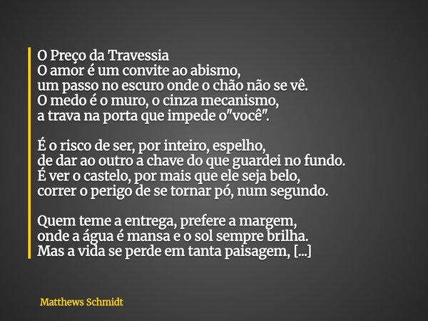 O Preço da Travessia O amor é um convite ao abismo, um passo no escuro onde o chão não se vê. O medo é o muro, o cinza mecanismo, a trava na porta que impede o ... Frase de Matthews Schmidt.