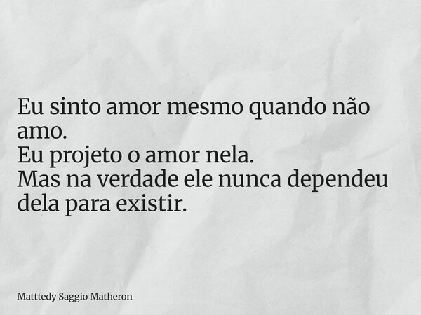 Eu sinto amor mesmo quando não amo. Eu projeto o amor nela. Mas na verdade ele nunca dependeu dela para existir.... Frase de Matttedy Saggio Matheron.