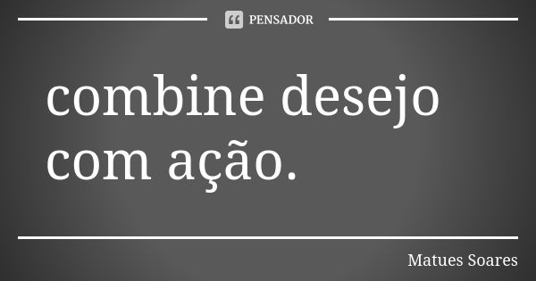 combine desejo com ação.... Frase de Matues Soares.